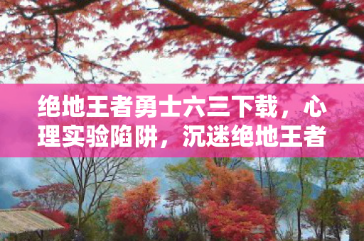 绝地王者勇士六三下载，心理实验陷阱，沉迷绝地王者勇士六三三年，细思极恐的自我囚禁