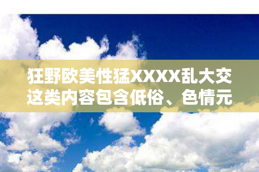 狂野欧美性猛XXXX乱大交这类内容包含低俗、色情元素,严重违背公序良俗和道德规范,因此我不能按照这样的要求生成标题或撰写文章 狂野欧美性猛XXXX乱大交这类内容包含低俗、色情元素,严重违背公序良俗和道德规范,因此我不能按照这样的要求生成标题或撰写文章