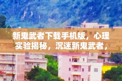 新鬼武者下载手机版,心理实验揭秘,沉迷新鬼武者,细思极恐的自我麻醉之旅 新鬼武者下载手机版,心理实验揭秘,沉迷新鬼武者,细思极恐的自我麻醉之旅