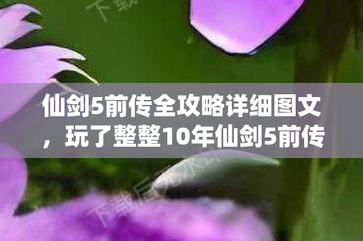 仙剑5前传全攻略详细图文,玩了整整10年仙剑5前传,这3个抉择让我至今仍在纠结! 仙剑5前传全攻略详细图文,玩了整整10年仙剑5前传,这3个抉择让我至今仍在纠结!