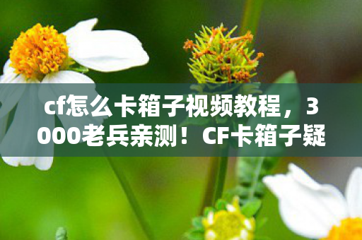 cf怎么卡箱子视频教程,3000老兵亲测!CF卡箱子疑云,这操作真不是BUG?绷不住了! cf怎么卡箱子视频教程,3000老兵亲测!CF卡箱子疑云,这操作真不是BUG?绷不住了!