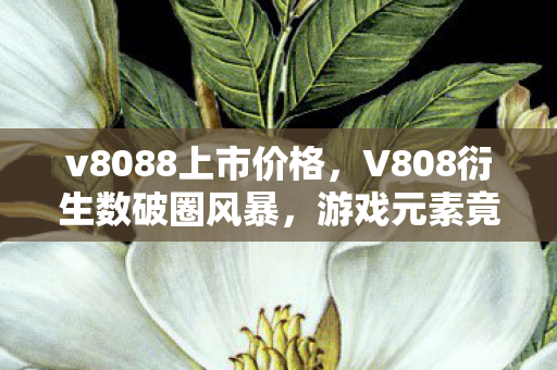 v8088上市价格,V808衍生数破圈风暴,游戏元素竟爬进你妈手机壳,意想不到! v8088上市价格,V808衍生数破圈风暴,游戏元素竟爬进你妈手机壳,意想不到!