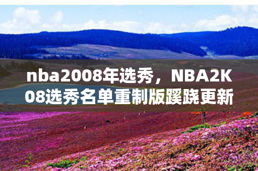 nba2008年选秀,NBA2K08选秀名单重制版蹊跷更新!老玩家集体泪目,这波情怀杀太狠 nba2008年选秀,NBA2K08选秀名单重制版蹊跷更新!老玩家集体泪目,这波情怀杀太狠