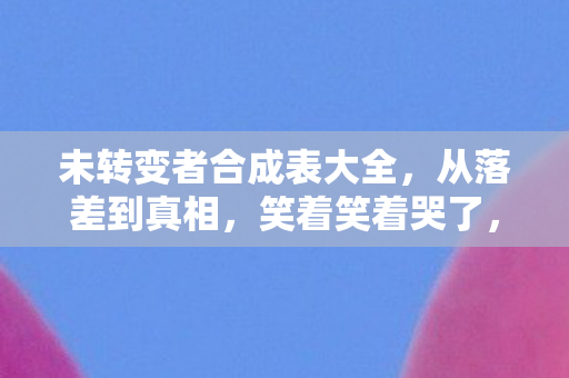 未转变者合成表大全，从落差到真相，笑着笑着哭了，未转变者合成表的真香陷阱