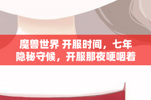 魔兽世界 开服时间，七年隐秘守候，开服那夜哽咽着数完三小时倒计时