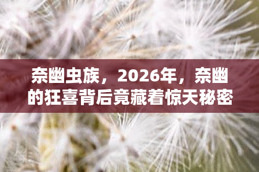 奈幽虫族，2026年，奈幽的狂喜背后竟藏着惊天秘密？真相让人窒息！