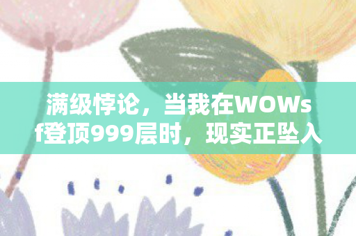 满级悖论，当我在WOWsf登顶999层时，现实正坠入第-1层深渊