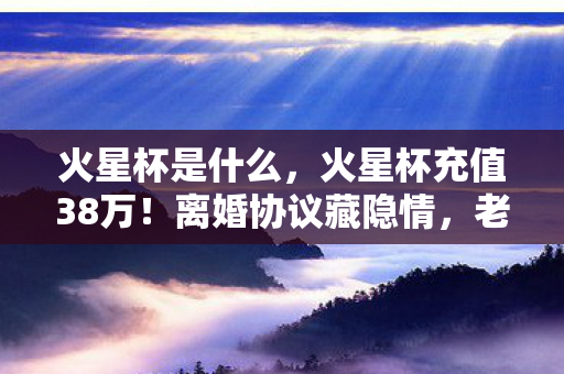火星杯是什么，火星杯充值38万！离婚协议藏隐情，老婆这一手让我吓一跳！