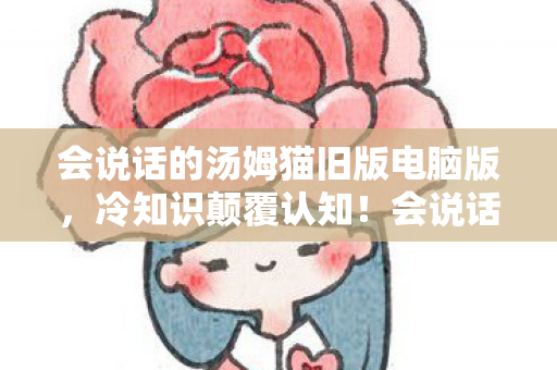 会说话的汤姆猫旧版电脑版，冷知识颠覆认知！会说话的汤姆猫电脑版竟藏着目瞪口呆的时间炸弹