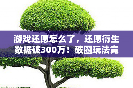 游戏还愿怎么了,还愿衍生数据破300万!破圈玩法竟让音乐综艺与时尚圈集体沦陷 游戏还愿怎么了,还愿衍生数据破300万!破圈玩法竟让音乐综艺与时尚圈集体沦陷