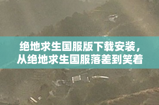 绝地求生国服版下载安装,从绝地求生国服落差到笑着笑着哭了的真相,我终究没出息 绝地求生国服版下载安装,从绝地求生国服落差到笑着笑着哭了的真相,我终究没出息