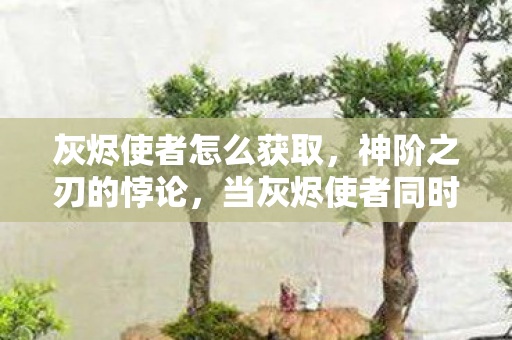 灰烬使者怎么获取,神阶之刃的悖论,当灰烬使者同时斩碎宿命与自由意志 灰烬使者怎么获取,神阶之刃的悖论,当灰烬使者同时斩碎宿命与自由意志