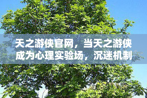 天之游侠官网,当天之游侠成为心理实验场,沉迷机制下的细思极恐多巴胺陷阱 天之游侠官网,当天之游侠成为心理实验场,沉迷机制下的细思极恐多巴胺陷阱