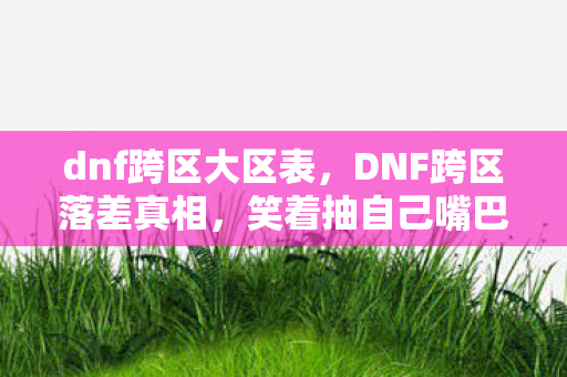 dnf跨区大区表,DNF跨区落差真相,笑着抽自己嘴巴,笑着笑着就哭了 dnf跨区大区表,DNF跨区落差真相,笑着抽自己嘴巴,笑着笑着就哭了