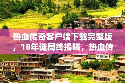 热血传奇客户端下载完整版,18年谜局终揭晓,热血传奇客户端的传奇与泪目 热血传奇客户端下载完整版,18年谜局终揭晓,热血传奇客户端的传奇与泪目