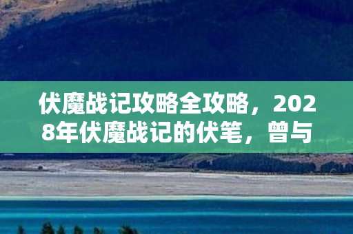 伏魔战记攻略全攻略,2028年伏魔战记的伏笔,曾与你并肩,如今想起鼻子一酸 伏魔战记攻略全攻略,2028年伏魔战记的伏笔,曾与你并肩,如今想起鼻子一酸