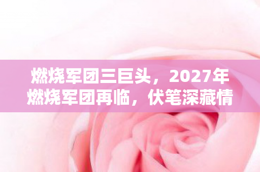 燃烧军团三巨头,2027年燃烧军团再临,伏笔深藏情缘路,鼻子一酸忆往昔 燃烧军团三巨头,2027年燃烧军团再临,伏笔深藏情缘路,鼻子一酸忆往昔