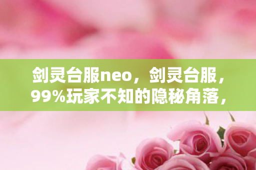 剑灵台服neo，剑灵台服，99%玩家不知的隐秘角落，藏着多少人的遗憾与执念？