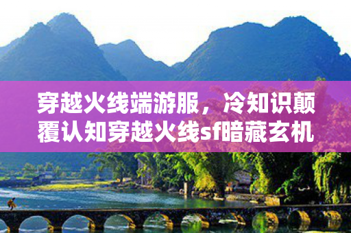 穿越火线端游服,冷知识颠覆认知穿越火线sf暗藏玄机,这些设计让你目瞪口呆! 穿越火线端游服,冷知识颠覆认知穿越火线sf暗藏玄机,这些设计让你目瞪口呆!