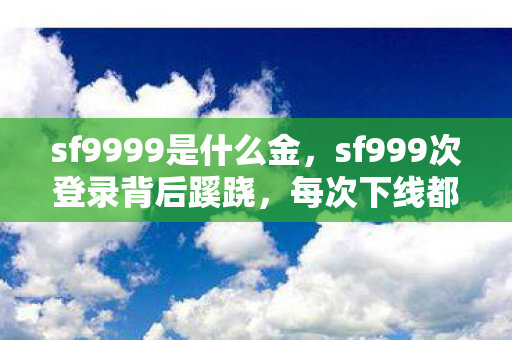 sf9999是什么金,sf999次登录背后蹊跷,每次下线都让我后背发凉 sf9999是什么金,sf999次登录背后蹊跷,每次下线都让我后背发凉