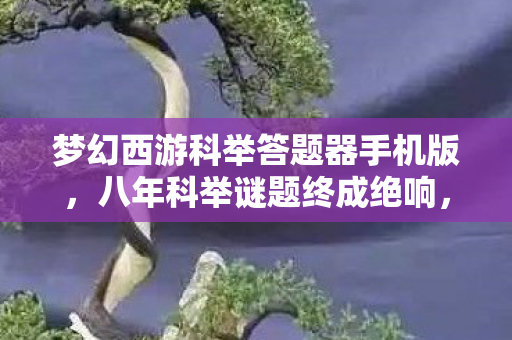 梦幻西游科举答题器手机版,八年科举谜题终成绝响,最后一题泪目谢幕 梦幻西游科举答题器手机版,八年科举谜题终成绝响,最后一题泪目谢幕
