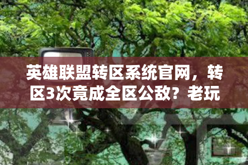 英雄联盟转区系统官网,转区3次竟成全区公敌?老玩家血泪史揭秘2027年转区新风暴! 英雄联盟转区系统官网,转区3次竟成全区公敌?老玩家血泪史揭秘2027年转区新风暴!