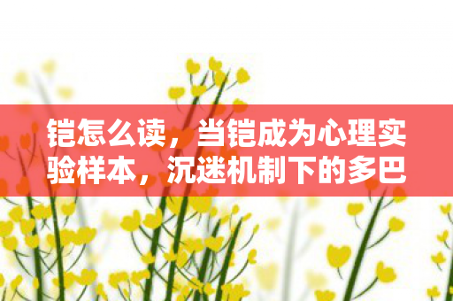 铠怎么读,当铠成为心理实验样本,沉迷机制下的多巴胺陷阱细思极恐 铠怎么读,当铠成为心理实验样本,沉迷机制下的多巴胺陷阱细思极恐