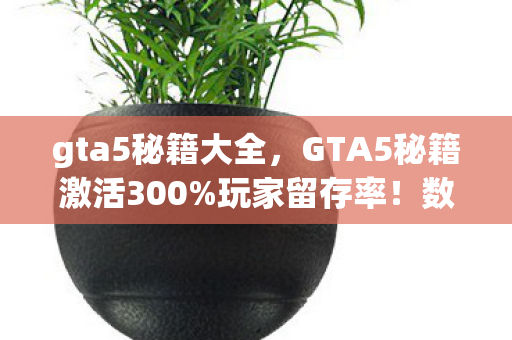 gta5秘籍大全，GTA5秘籍激活300%玩家留存率！数据狂飙背后，竟藏着游戏业的文艺复兴？