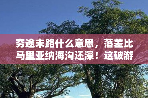 穷途末路什么意思,落差比马里亚纳海沟还深!这破游真相让我笑着笑着就哭了 穷途末路什么意思,落差比马里亚纳海沟还深!这破游真相让我笑着笑着就哭了