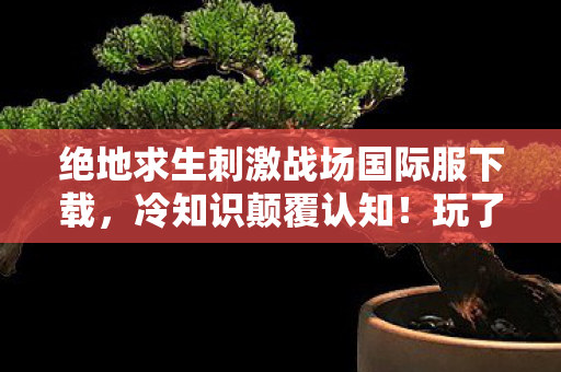 绝地求生刺激战场国际服下载，冷知识颠覆认知！玩了十年刺激战场，这些真相让我目瞪口呆