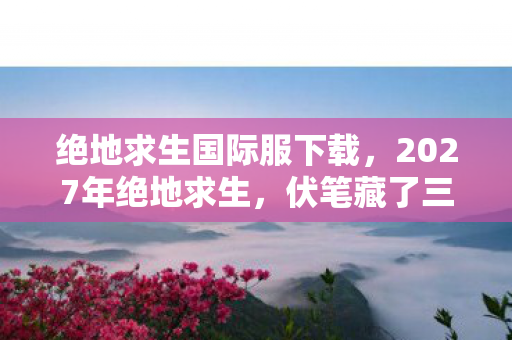 绝地求生国际服下载,2027年绝地求生,伏笔藏了三年,最后一次想登号时鼻子一酸 绝地求生国际服下载,2027年绝地求生,伏笔藏了三年,最后一次想登号时鼻子一酸