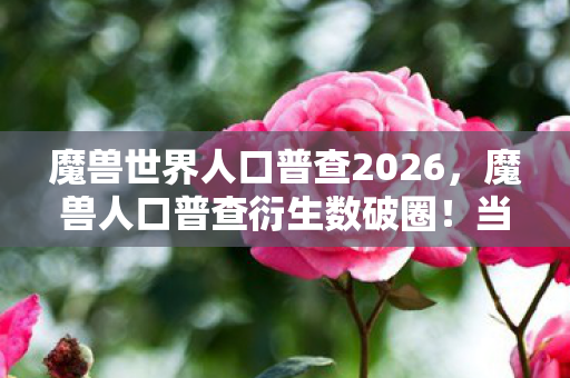 魔兽世界人口普查2026，魔兽人口普查衍生数破圈！当艾泽拉斯战士杀进音乐综艺与时尚T台
