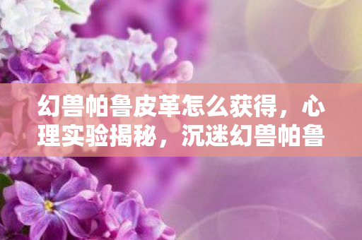 幻兽帕鲁皮革怎么获得,心理实验揭秘,沉迷幻兽帕鲁皮革,细思极恐的自我囚禁 幻兽帕鲁皮革怎么获得,心理实验揭秘,沉迷幻兽帕鲁皮革,细思极恐的自我囚禁