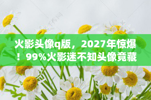 火影头像q版,2027年惊爆!99%火影迷不知头像竟藏这3大逆天秘密! 火影头像q版,2027年惊爆!99%火影迷不知头像竟藏这3大逆天秘密!