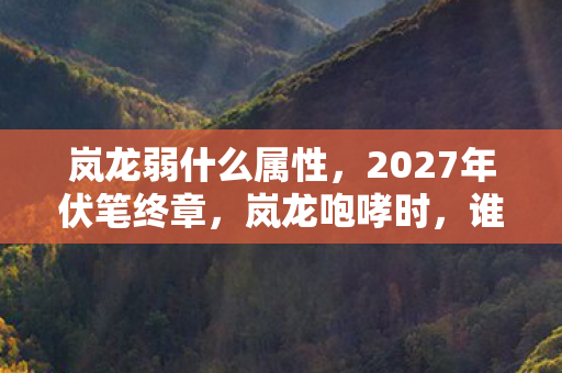 岚龙弱什么属性,2027年伏笔终章,岚龙咆哮时,谁还记得那句别走,鼻子一酸泪满襟 岚龙弱什么属性,2027年伏笔终章,岚龙咆哮时,谁还记得那句别走,鼻子一酸泪满襟