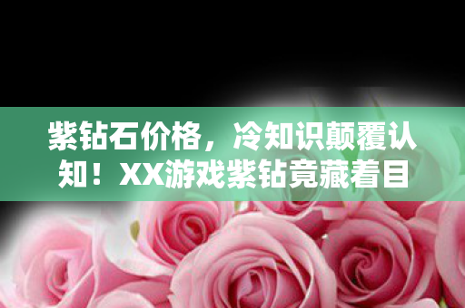 紫钻石价格,冷知识颠覆认知!XX游戏紫钻竟藏着目瞪口呆的宇宙级秘密 紫钻石价格,冷知识颠覆认知!XX游戏紫钻竟藏着目瞪口呆的宇宙级秘密