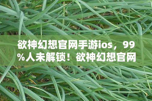 欲神幻想官网手游ios,99%人未解锁!欲神幻想官网2027年隐藏玩法竟让百万玩家集体破防 欲神幻想官网手游ios,99%人未解锁!欲神幻想官网2027年隐藏玩法竟让百万玩家集体破防