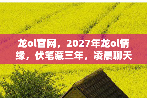 龙ol官网,2027年龙ol情缘,伏笔藏三年,凌晨聊天记录让我鼻子一酸 龙ol官网,2027年龙ol情缘,伏笔藏三年,凌晨聊天记录让我鼻子一酸