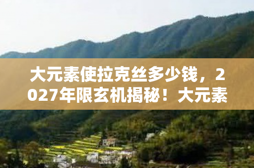 大元素使拉克丝多少钱,2027年限玄机揭秘!大元素使拉克丝为何让我陷入沉默? 大元素使拉克丝多少钱,2027年限玄机揭秘!大元素使拉克丝为何让我陷入沉默?