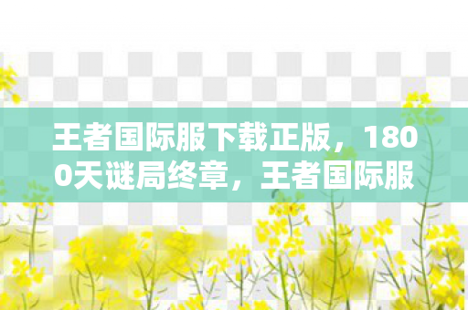 王者国际服下载正版,1800天谜局终章,王者国际服如何用代码编织全球玩家的泪目史诗 王者国际服下载正版,1800天谜局终章,王者国际服如何用代码编织全球玩家的泪目史诗
