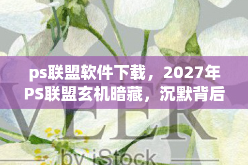 ps联盟软件下载,2027年PS联盟玄机暗藏,沉默背后究竟藏着什么惊天秘密? ps联盟软件下载,2027年PS联盟玄机暗藏,沉默背后究竟藏着什么惊天秘密?