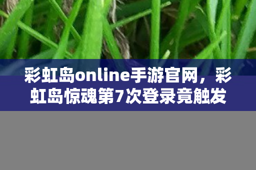 彩虹岛online手游官网,彩虹岛惊魂第7次登录竟触发蹊跷事件,后背发凉的真相令人窒息! 彩虹岛online手游官网,彩虹岛惊魂第7次登录竟触发蹊跷事件,后背发凉的真相令人窒息!