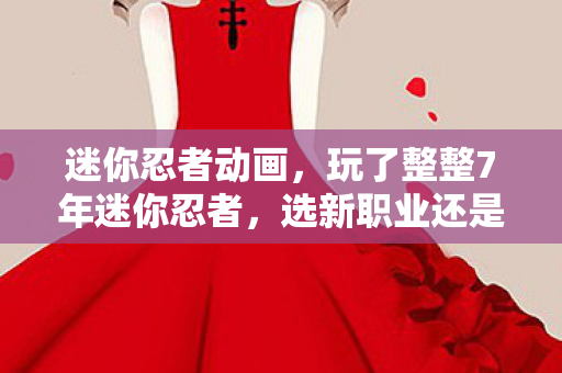 迷你忍者动画,玩了整整7年迷你忍者,选新职业还是旧情怀?老玩家纠结到失眠! 迷你忍者动画,玩了整整7年迷你忍者,选新职业还是旧情怀?老玩家纠结到失眠!