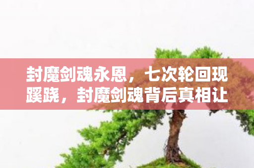 封魔剑魂永恩，七次轮回现蹊跷，封魔剑魂背后真相让人后背发凉