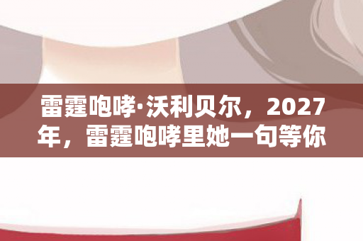 雷霆咆哮·沃利贝尔,2027年,雷霆咆哮里她一句等你,伏笔揭开时我鼻子一酸 雷霆咆哮·沃利贝尔,2027年,雷霆咆哮里她一句等你,伏笔揭开时我鼻子一酸