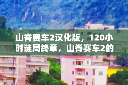 山脊赛车2汉化版,120小时谜局终章,山脊赛车2的赛道上,谁在泪目中撞碎了永恒? 山脊赛车2汉化版,120小时谜局终章,山脊赛车2的赛道上,谁在泪目中撞碎了永恒?