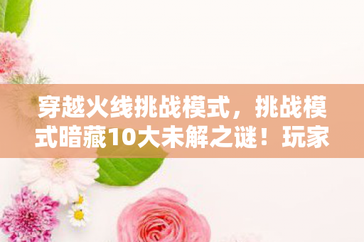 穿越火线挑战模式,挑战模式暗藏10大未解之谜!玩家狂喜背后竟是开发组的疯狂实验? 穿越火线挑战模式,挑战模式暗藏10大未解之谜!玩家狂喜背后竟是开发组的疯狂实验?