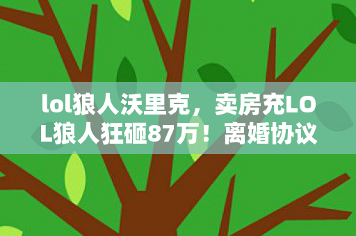 lol狼人沃里克,卖房充LOL狼人狂砸87万!离婚协议藏惊天隐情,吓到腿软! lol狼人沃里克,卖房充LOL狼人狂砸87万!离婚协议藏惊天隐情,吓到腿软!