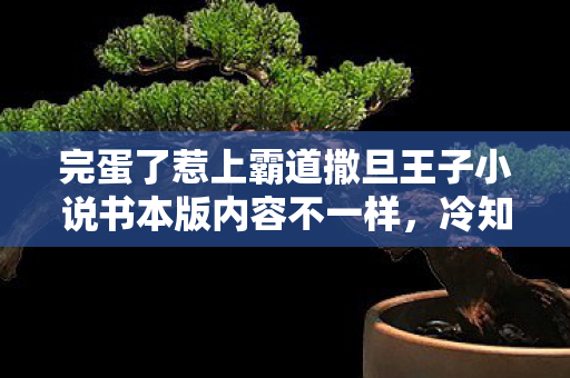 完蛋了惹上霸道撒旦王子小说书本版内容不一样,冷知识颠覆认知!玩了十年竟不知惹上恶魔王子?我目瞪口呆! 完蛋了惹上霸道撒旦王子小说书本版内容不一样,冷知识颠覆认知!玩了十年竟不知惹上恶魔王子?我目瞪口呆!
