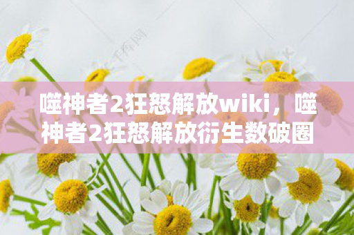 噬神者2狂怒解放wiki,噬神者2狂怒解放衍生数破圈!意想不到跨界竟掀潮流风暴 噬神者2狂怒解放wiki,噬神者2狂怒解放衍生数破圈!意想不到跨界竟掀潮流风暴